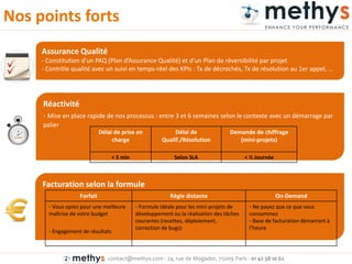 contact@methys.com - 24, rue de Mogador, 75009 Paris - 01 42 38 10 62
Facturation selon la formule
Réactivité
- Mise en place rapide de nos processus : entre 3 et 6 semaines selon le contexte avec un démarrage par
palier
Nos points forts
Délai de prise en
charge
Délai de
Qualif./Résolution
Demande de chiffrage
(mini-projets)
< 5 min Selon SLA < ½ Journée
Forfait Régie distante On-Demand
- Vous optez pour une meilleure
maîtrise de votre budget
- Engagement de résultats
- Formule idéale pour les mini-projets de
développement ou la réalisation des tâches
courantes (recettes, déploiement,
correction de bugs)
- Ne payez que ce que vous
consommez
- Base de facturation démarrant à
l’heu e
Assurance Qualité
- Co stitutio d’u PAQ Pla d’Assu a e Qualité et d’u Pla de éve si ilité pa p ojet
- Contrôle qualité avec un suivi en temps- éel des KPIs : T de dé o hés, T de ésolutio au 1e appel, …
 