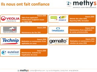 contact@methys.com - 24, rue de Mogador, 75009 Paris - 01 42 38 10 62
Ils nous ont fait confiance
Depuis 2009
TMA d’u e appli atio
d’éla oratio udgétaire asée
sur MSBI 2008
Depuis 2009
Refonte des cubes SSAS,
Reporting SSRS, formation
Depuis 2009
Maintenance des flux SSIS
Depuis 2008
Mai te a e d’u e appli atio
de ventes prévisionnelles
Depuis 2004
Réalisatio et ai te a e d’u e
solution de conso HFM
Depuis 2008
Réalisatio et ai te a e d’u e
application de conso
Depuis 2009
Maintenance évolutive de
l’appli atio de o so
 