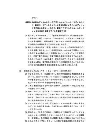 えない。
〈提言〉全産業のデジタル化というデジタルエコノミーのパラダイムのも
と、書面というアーキテクチャを原則形態とすることのデメリッ
トを正面から認知し、改めて、書面とデジタルのイコールフッテ
ィングに向けた制度デザインを実施すべき
○ 具体的なアプローチとして、「書面と比べたデジタルの弱点を法令に
よる要件化で補う」というアプローチをやめ、メディアニュートラル
な法体系を採用し、行政の都合でフォーマットの指定が必要であれば、
その部分のみ個別対応とする方法が考えられる。
○ 制度の一要素をなす「慣習」を動かしていくという側面があるため、
それを支援する方法として、①訴訟手続法（なかんずく民訴法）にお
けるデジタルの取扱いにつき書面とのイコールフッティングを図る
こと、②電子署名法における電子署名の要件を分散型モデルに対応し
たものとすること（ないし署名・記名押印のアーキテクチャの脆弱性
を正面から認め、電子署名の要件をそれと同程度のものとすること）、
につき諸外国の制度を参考に見直すことは有用と考えられる
（３） 契約のデジタル化（スマートコントラクト）に向けた検討
○ デジタルエコノミーの進展に伴い、契約の制度論的な構成要素である
privity, observability, verifiability の実装方法として、これま
での書面を中心としたアーキテクチャからコンピュータを中心とし
たアーキテクチャへの移行が予想される。
○ これは書面の電子化という次元ではなく、契約のコード化という次元
で進捗していく事象
○ 海外においては、必ずしもブロックチェーンと連動した話として検討
されているわけではなく、日本のブロックチェーンコミュニティのな
かでも、ブロックチェーンを用いたコントラクトの特性を合意形成部
分に見る見解が出てきている。
○ スマートコントラクトは、デジタルエコノミーの進展につれて大きな
トピックとなると考えられ、日本においても研究を進めていくべきテ
ーマと思われる。
○ 契約のコード化を自己目的として検討しても意味がないので、デジタ
ルエコノミーを見据えたスマートコントラクトというテーマで議論
を一度整理し、その意義と何が課題であるかを議論してみてはどうか。
○ これはおそらくブロックチェーンに関する議論の深化にも貢献する
 