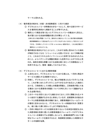 テーマと思われる。
（４） 場所概念の相対化（対面・非対面無差別）に向けた検討
○ デジタルエコノミーの特徴の大きな一つとして、様々な取引やサービ
スを場所的な制約から解放することが挙げられる。
○ 場所という概念を取り払ったデジタルエコノミーの観点から見ると、
我が国における社会的課題の見え方が異なってくる。
※例えば人口減少問題についても、国内の人口減少ということと我が国の産業振興、
経済規模維持という話は必ずしもリニアにつながらないものとして捉えることが
できる。その例としてエストニアの e-residency 政策があり、これは地方創生に
重要なヒントを与えている。
○ 場所概念を相対化することにより、これまで当然と思われていた制約
が制約ではなくなる（ソリューションを見いだせる）という事象が起
こり、これはビジネス上のイノベーションに活用できるのはもちろん
のこと、よりパブリックな課題の解決にも活用することができると思
われ、政府の多様な部署における企画立案に当たっての着眼点として
利用できるよう、整理・議論してみてはどうか。
（５） デジタルエコノミーにおける消費者保護
○ 上述のとおり、デジタルエコノミーにおける個人は、一方的に商品や
サービスを購入する消費者ではない。
○ 同様に、デジタルエコノミーは、個人が供給者となるパラダイムであ
り、これが業に当たらずに行うことができるものであるとした場合に
おける、①供給者としての個人の保護の問題と、②供給者が個人であ
る場合における需要者の保護についての考え方について議論がなさ
れる必要がある。
○ このテーマは OECD においても検討されており、6 月に開催されるメキ
シコ会合でも議論がなされると承知しているが、産業競争力の強化の
テーマと消費者保護は車の両輪であり、消費者保護のフレームワーク
が適切に定められないと、デジタルエコノミーの推進が大きく阻害さ
れ、絵に描いた餅に終わってしまう可能性がある。
○ 一方的に商品やサービスの提供を受けるという旧来型の固定化され
た消費者像を念頭に置いた消費者保護のフレームワークがデジタル
エコノミーの事業モデルを阻害しないよう、産業政策部門において適
切なフレームワークを提示するなど、制度補完を意識した消費者セク
ターとの協調が必要。
 