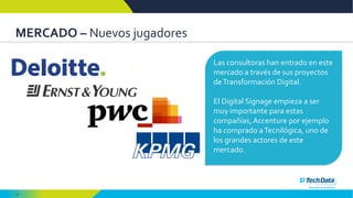 12
MERCADO – Nuevos jugadores
Las consultoras han entrado en este
mercado a través de sus proyectos
deTransformación Digital.
El Digital Signage empieza a ser
muy importante para estas
compañías, Accenture por ejemplo
ha comprado aTecnilógica, uno de
los grandes actores de este
mercado.
 