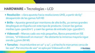 14
HARDWARE – Tecnologías – LCD
Resolución – clara apuesta hacia resoluciones UHD, a partir de 65”
desaparición de las gamas full HD
Brillo – Apuesta general por monitores de alto brillo, ya vemos grandes
despliegues en España con este tipo de producto. Crecen las gamas
medias (400~500cd/m2) y caen las gamas de entrada (250~350cd/m2)
Videowall – Marcos cada vez más pequeños, Barco presentó en ISE
Unisee, “elVideowall sin marcos”. No obstante la inmensa mayoría sigue
siendo 3,5mm (M-M)
Tamaños – Incertidumbre en 10” y 22”, y el techo lo marcamos cerca de
las 100”. Por encima de 100” se opta porVideowall o LED
 
