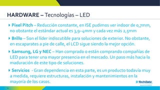 15
HARDWARE – Tecnologías – LED
Pixel Pitch – Reducción constante, en ISE pudimos ver indoor de 0,7mm,
no obstante el estándar actual es 3,9~4mm y cada vez más 2,5mm
Brillo – Son el líder indiscutible para soluciones de exterior. No obstante,
en escaparates a pie de calle, el LCD sigue siendo la mejor opción.
Samsung, LG y NEC – Han comprado o están comprando compañías de
LED para tener una mayor presencia en el mercado. Un paso más hacia la
maduración de este tipo de soluciones.
Servicios - Gran dependencia en esta parte, es un producto todavía muy
a medida, requiere estructuras, instalación y mantenimientos en la
mayoría de los casos.
 