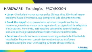 18
HARDWARE – Tecnologías – PROYECCIÓN
Láser – Sin duda el mayor avance en los últimos años. Elimina el mayor
problema hasta el momento, que siempre ha sido el mantenimiento.
Break the shape! – Los proyectores intentan competir contra los
monitores, cuando su mayor baza sigue siendo su capacidad de adaptarse
a los espacios. Por contra, esto requiere contenidos personalizados, si
bien una buena ejecución hardware/contenidos será memorable.
Servicios – Uno de los frenos más comunes sigue siendo la dificultad de
instalación. Requiere un conocimiento sobre ópticas y software
especializado para crear un mapping 3D sobre el espacio físico.
 