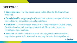 22
SOFTWARE
Concentración – No hay espacio para todos. El coste de desarrollo es
muy alto.
Especialización – Algunas plataformas han optado por especializarse en
mercados muy concretos como el publicitario.
Evolución – Cada día deben integrar más funcionalidades: Audio,Video,
Gestión de colas, IoT, Inteligencia Artificial, Blockchain… todas las
tecnologías tienen cabida.
Servicios – Cada vez más necesarios. Los proyectos internacionales
requieren soporte 24/7. Monitorización, seguimiento de campañas, etc…
 