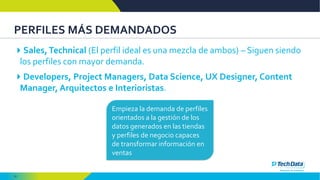 31
PERFILES MÁS DEMANDADOS
Sales,Technical (El perfil ideal es una mezcla de ambos) – Siguen siendo
los perfiles con mayor demanda.
Developers, Project Managers, Data Science, UX Designer, Content
Manager, Arquitectos e Interioristas.
Empieza la demanda de perfiles
orientados a la gestión de los
datos generados en las tiendas
y perfiles de negocio capaces
de transformar información en
ventas
 