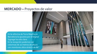 9
MERCADO – Proyectos de valor
En la reforma deTorre Mapfre en
Barcelona la apuesta por el Digital
Signage ha sido clara.
En la recepción podemos ver
columnas de 20 metros de altura
con monitores ultra-stretch de 86”
 