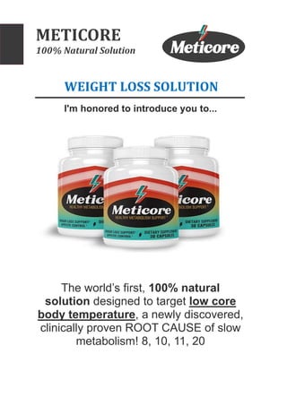METICORE
100% Natural Solution
WEIGHT LOSS SOLUTION
I'm honored to introduce you to...
The world’s first, 100% natural
solution designed to target low core
body temperature, a newly discovered,
clinically proven ROOT CAUSE of slow
metabolism! 8, 10, 11, 20
 