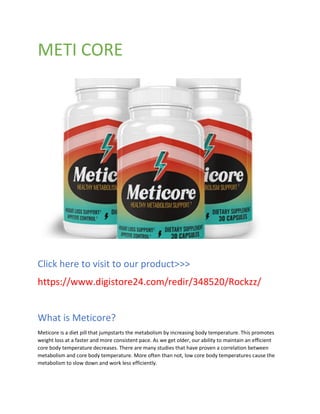 METI CORE
Click here to visit to our product>>>
https://www.digistore24.com/redir/348520/Rockzz/
What is Meticore?
Meticore is a diet pill that jumpstarts the metabolism by increasing body temperature. This promotes
weight loss at a faster and more consistent pace. As we get older, our ability to maintain an efficient
core body temperature decreases. There are many studies that have proven a correlation between
metabolism and core body temperature. More often than not, low core body temperatures cause the
metabolism to slow down and work less efficiently.
 