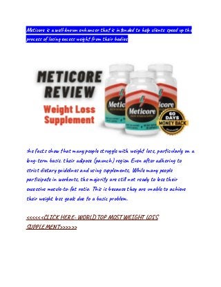 Meticore is a well-known enhancer that is intended to help clients speed up the
process of losing excess weight from their bodies.
The facts show that many people struggle with weight loss, particularly on a
long-term basis. their adipose (paunch) region Even after adhering to
strict dietary guidelines and using supplements, While many people
participate in workouts, the majority are still not ready to lose their
excessive muscle-to-fat ratio. This is because they are unable to achieve
their weight loss goals due to a basic problem.
<<<<<<CLICK HERE- WORLD TOP MOST WEIGHT LOSS
SUPPLEMENT>>>>>>
 