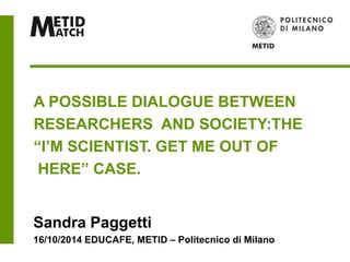 A POSSIBLE DIALOGUE BETWEEN 
RESEARCHERS AND SOCIETY:THE 
“I’M SCIENTIST. GET ME OUT OF 
HERE” CASE. 
Sandra Paggetti 
16/10/2014 EDUCAFE, METID – Politecnico di Milano 
 