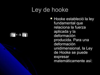 LLeeyy ddee hhooookkee 
 HHooookkee eessttaabblleecciióó llaa lleeyy 
ffuunnddaammeennttaall qquuee 
rreellaacciioonnaa llaa ffuueerrzzaa 
aapplliiccaaddaa yy llaa 
ddeeffoorrmmaacciióónn 
pprroodduucciiddaa.. PPaarraa uunnaa 
ddeeffoorrmmaacciióónn 
uunniiddiimmeennssiioonnaall,, llaa LLeeyy 
ddee HHooookkee ssee ppuueeddee 
eexxpprreessaarr 
mmaatteemmááttiiccaammeennttee aassíí:: 
[ = -k ] 
 