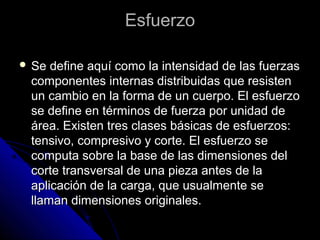 EEssffuueerrzzoo 
 SSee ddeeffiinnee aaqquuíí ccoommoo llaa iinntteennssiiddaadd ddee llaass ffuueerrzzaass 
ccoommppoonneenntteess iinntteerrnnaass ddiissttrriibbuuiiddaass qquuee rreessiisstteenn 
uunn ccaammbbiioo eenn llaa ffoorrmmaa ddee uunn ccuueerrppoo.. EEll eessffuueerrzzoo 
ssee ddeeffiinnee eenn ttéérrmmiinnooss ddee ffuueerrzzaa ppoorr uunniiddaadd ddee 
áárreeaa.. EExxiisstteenn ttrreess ccllaasseess bbáássiiccaass ddee eessffuueerrzzooss:: 
tteennssiivvoo,, ccoommpprreessiivvoo yy ccoorrttee.. EEll eessffuueerrzzoo ssee 
ccoommppuuttaa ssoobbrree llaa bbaassee ddee llaass ddiimmeennssiioonneess ddeell 
ccoorrttee ttrraannssvveerrssaall ddee uunnaa ppiieezzaa aanntteess ddee llaa 
aapplliiccaacciióónn ddee llaa ccaarrggaa,, qquuee uussuuaallmmeennttee ssee 
llllaammaann ddiimmeennssiioonneess oorriiggiinnaalleess.. 
 