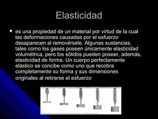 EEllaassttiicciiddaadd 
 eess uunnaa pprrooppiieeddaadd ddee uunn mmaatteerriiaall ppoorr vviirrttuudd ddee llaa ccuuaall 
llaass ddeeffoorrmmaacciioonneess ccaauussaaddaass ppoorr eell eessffuueerrzzoo 
ddeessaappaarreecceenn aall rreemmoovvéérrsseellee.. AAllgguunnaass ssuussttaanncciiaass,, 
ttaalleess ccoommoo llooss ggaasseess ppoosseeeenn úúnniiccaammeennttee eellaassttiicciiddaadd 
vvoolluummééttrriiccaa,, ppeerroo llooss ssóólliiddooss ppuueeddeenn ppoosseeeerr,, aaddeemmááss,, 
eellaassttiicciiddaadd ddee ffoorrmmaa.. UUnn ccuueerrppoo ppeerrffeeccttaammeennttee 
eelláássttiiccoo ssee ccoonncciibbee ccoommoo uunnoo qquuee rreeccoobbrraa 
ccoommpplleettaammeennttee ssuu ffoorrmmaa yy ssuuss ddiimmeennssiioonneess 
oorriiggiinnaalleess aall rreettiirraarrssee eell eessffuueerrzzoo 
 