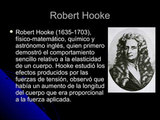 RRoobbeerrtt HHooookkee 
 RRoobbeerrtt HHooookkee ((11663355--11770033)),, 
ffííssiiccoo--mmaatteemmááttiiccoo,, qquuíímmiiccoo yy 
aassttrróónnoommoo iinnggllééss,, qquuiieenn pprriimmeerroo 
ddeemmoossttrróó eell ccoommppoorrttaammiieennttoo 
sseenncciilllloo rreellaattiivvoo aa llaa eellaassttiicciiddaadd 
ddee uunn ccuueerrppoo.. HHooookkee eessttuuddiióó llooss 
eeffeeccttooss pprroodduucciiddooss ppoorr llaass 
ffuueerrzzaass ddee tteennssiióónn,, oobbsseerrvvóó qquuee 
hhaabbííaa uunn aauummeennttoo ddee llaa lloonnggiittuudd 
ddeell ccuueerrppoo qquuee eerraa pprrooppoorrcciioonnaall 
aa llaa ffuueerrzzaa aapplliiccaaddaa.. 
 