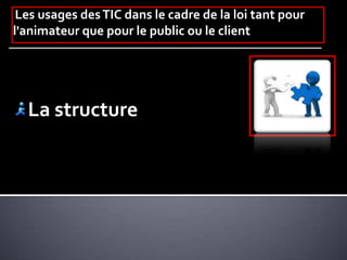 Les usages desTIC dans le cadre de la loi tant pour
l'animateur que pour le public ou le client
La structure
 