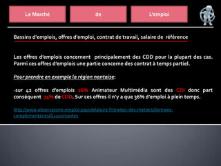 Le Marché de L’emploi
Bassins d'emplois, offres d'emploi, contrat de travail, salaire de référence
Les offres d’emplois concernent principalement des CDD pour la plupart des cas.
Parmi ces offres d’emplois une partie concerne des contrat à temps partiel.
Pour prendre en exemple la région nantaise:
-sur 42 offres d’emplois 26% Animateur Multimédia sont des CDI donc part
conséquent 74% de CDD. Sur ces offres il n’y a que 36% d’emploi à plein temps.
http://www.observatoire-emploi-paysdelaloire.fr/meteo-des-metiers/donnees-
complementaires/G1202/nantes
 