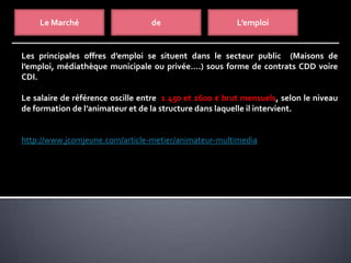 Le Marché de L’emploi
Les principales offres d’emploi se situent dans le secteur public (Maisons de
l’emploi, médiathèque municipale ou privée….) sous forme de contrats CDD voire
CDI.
Le salaire de référence oscille entre 1 450 et 1600 € brut mensuels, selon le niveau
de formation de l’animateur et de la structure dans laquelle il intervient.
http://www.jcomjeune.com/article-metier/animateur-multimedia
 