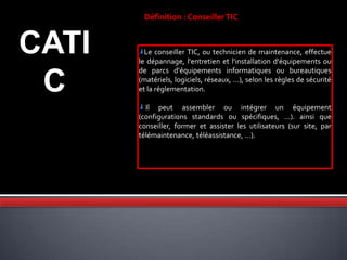 CATI
C
Définition : ConseillerTIC
Le conseiller TIC, ou technicien de maintenance, effectue
le dépannage, l'entretien et l'installation d'équipements ou
de parcs d'équipements informatiques ou bureautiques
(matériels, logiciels, réseaux, ...), selon les règles de sécurité
et la réglementation.
Il peut assembler ou intégrer un équipement
(configurations standards ou spécifiques, ...). ainsi que
conseiller, former et assister les utilisateurs (sur site, par
télémaintenance, téléassistance, ...).
 