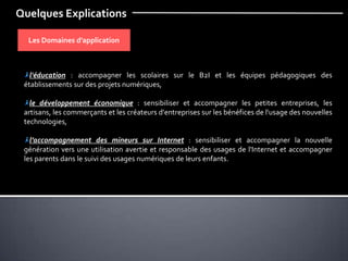 Quelques Explications
Les Domaines d’application
l'éducation : accompagner les scolaires sur le B2I et les équipes pédagogiques des
établissements sur des projets numériques,
le développement économique : sensibiliser et accompagner les petites entreprises, les
artisans, les commerçants et les créateurs d'entreprises sur les bénéfices de l'usage des nouvelles
technologies,
l’accompagnement des mineurs sur Internet : sensibiliser et accompagner la nouvelle
génération vers une utilisation avertie et responsable des usages de l'Internet et accompagner
les parents dans le suivi des usages numériques de leurs enfants.
 
