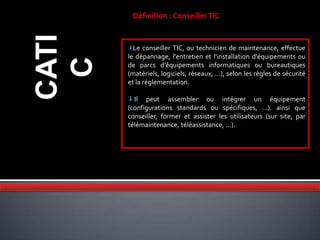 CATI
C
Définition : ConseillerTIC
Le conseiller TIC, ou technicien de maintenance, effectue
le dépannage, l'entretien et l'installation d'équipements ou
de parcs d'équipements informatiques ou bureautiques
(matériels, logiciels, réseaux, ...), selon les règles de sécurité
et la réglementation.
Il peut assembler ou intégrer un équipement
(configurations standards ou spécifiques, ...). ainsi que
conseiller, former et assister les utilisateurs (sur site, par
télémaintenance, téléassistance, ...).
 