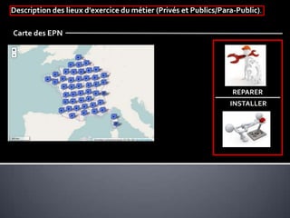 Description des lieux d'exercice du métier (Privés et Publics/Para-Public).
Carte des EPN
REPARER
INSTALLER
 