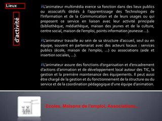 Lieux L’animateur multimédia exerce sa fonction dans des lieux publics
ou associatifs dédiés à l’apprentissage des Technologies de
l’Information et de la Communication et de leurs usages ou qui
proposent ce service en liaison avec leur activité principale
(bibliothèque, médiathèque, maison des jeunes et de la culture,
centre social, maison de l’emploi, points information jeunesse …).
L’animateur travaille au sein de sa structure d’accueil, seul ou en
équipe, souvent en partenariat avec des acteurs locaux : services
publics (école, maison de l'emploi, ...) ou associations (aide et
insertion sociales, ...).
L’animateur assure des fonctions d’organisation et d’encadrement
d’actions d’animation et de développement local autour des TIC, la
gestion et la première maintenance des équipements. Il peut aussi
être chargé de la gestion et du fonctionnement de la structure ou du
service et de la coordination pédagogique d’une équipe d’animation.
d’activité
Ecoles, Maisons de l'emploi, Associations...
 
