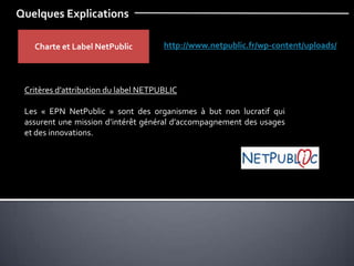 Quelques Explications
Charte et Label NetPublic http://www.netpublic.fr/wp-content/uploads/
Critères d’attribution du label NETPUBLIC
Les « EPN NetPublic » sont des organismes à but non lucratif qui
assurent une mission d’intérêt général d’accompagnement des usages
et des innovations.
 