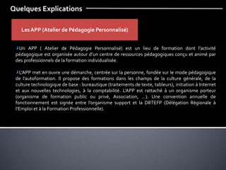 Quelques Explications
Les APP (Atelier de Pédagogie Personnalisé)
Un APP ( Atelier de Pédagogie Personnalisé) est un lieu de formation dont l’activité
pédagogique est organisée autour d’un centre de ressources pédagogiques conçu et animé par
des professionnels de la formation individualisée.
L’APP met en ouvre une démarche, centrée sur la personne, fondée sur le mode pédagogique
de l’autoformation. Il propose des formations dans les champs de la culture générale, de la
culture technologique de base : bureautique (traitements de texte, tableurs), initiation à Internet
et aux nouvelles technologies, à la comptabilité. L’APP est rattaché à un organisme porteur
(organisme de formation public ou privé, Association, …). Une convention annuelle de
fonctionnement est signée entre l’organisme support et la DRTEFP (Délégation Régionale à
l’Emploi et à la Formation Professionnelle).
 