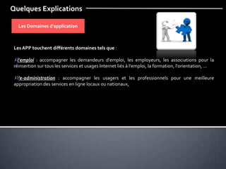 Quelques Explications
Les Domaines d’application
Les APP touchent différents domaines tels que :
l'emploi : accompagner les demandeurs d'emploi, les employeurs, les associations pour la
réinsertion sur tous les services et usages Internet liés à l'emploi, la formation, l'orientation, ...
l’e-administration : accompagner les usagers et les professionnels pour une meilleure
appropriation des services en ligne locaux ou nationaux,
 
