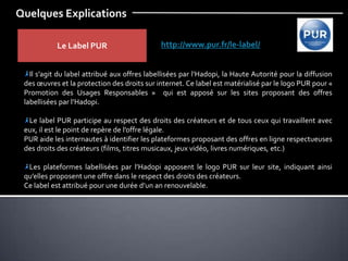 Quelques Explications
Le Label PUR http://www.pur.fr/le-label/
Il s’agit du label attribué aux offres labellisées par l’Hadopi, la Haute Autorité pour la diffusion
des œuvres et la protection des droits sur internet. Ce label est matérialisé par le logo PUR pour «
Promotion des Usages Responsables » qui est apposé sur les sites proposant des offres
labellisées par l’Hadopi.
Le label PUR participe au respect des droits des créateurs et de tous ceux qui travaillent avec
eux, il est le point de repère de l’offre légale.
PUR aide les internautes à identifier les plateformes proposant des offres en ligne respectueuses
des droits des créateurs (films, titres musicaux, jeux vidéo, livres numériques, etc.)
Les plateformes labellisées par l’Hadopi apposent le logo PUR sur leur site, indiquant ainsi
qu’elles proposent une offre dans le respect des droits des créateurs.
Ce label est attribué pour une durée d’un an renouvelable.
 