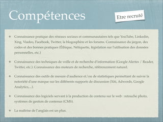 Compétences

tre recruté
E

Connaissance pratique des réseaux sociaux et communautaires tels que YouTube, Linkedin,
Xing, Viadeo, Facebook, Twitter, la blogosphère et les forums. Connaissance du jargon, des
codes et des bonnes pratiques (Éthique, Nétiquette, législation sur l'utilisation des données
personnelles, etc.)!
Connaissance des techniques de veille et de recherche d’information (Google Alertes / Reader,
Twitter, etc.). Connaissance des moteurs de recherche, référencement naturel.!
Connaissance des outils de mesure d'audience et/ou de statistiques permettant de suivre la
notoriété d'une marque sur les différents supports de discussion (Xiti, Adwords, Google
Analytics,...).!
Connaissance des logiciels servant à la production de contenu sur le web : retouche photo,
systèmes de gestion de contenus (CMS).!
La maîtrise de l’anglais est un plus.

 