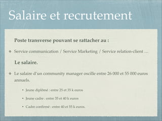 Salaire et recrutement
Poste transverse pouvant se rattacher au :!
Service communication / Service Marketing / Service relation-client …!

Le salaire.!
Le salaire d’un community manager oscille entre 26 000 et 55 000 euros
annuels.!
•

Jeune diplômé : entre 25 et 35 k euros!

•

Jeune cadre : entre 35 et 40 k euros!

•

Cadre conﬁrmé : entre 40 et 55 k euros.

 