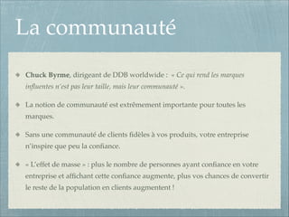 La communauté
Chuck Byrme, dirigeant de DDB worldwide : « Ce qui rend les marques
inﬂuentes n’est pas leur taille, mais leur communauté ».!
La notion de communauté est extrêmement importante pour toutes les
marques.!
Sans une communauté de clients ﬁdèles à vos produits, votre entreprise
n’inspire que peu la conﬁance.!
« L’effet de masse » : plus le nombre de personnes ayant conﬁance en votre
entreprise et afﬁchant cette conﬁance augmente, plus vos chances de convertir
le reste de la population en clients augmentent !

 
