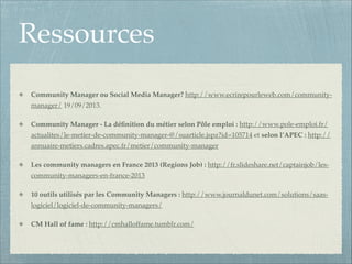 Ressources
Community Manager ou Social Media Manager? http://www.ecrirepourleweb.com/communitymanager/ 19/09/2013.!
Community Manager - La déﬁnition du métier selon Pôle emploi : http://www.pole-emploi.fr/
actualites/le-metier-de-community-manager-@/suarticle.jspz?id=105714 et selon l’APEC : http://
annuaire-metiers.cadres.apec.fr/metier/community-manager!
Les community managers en France 2013 (Regions Job) : http://fr.slideshare.net/captainjob/lescommunity-managers-en-france-2013!
10 outils utilisés par les Community Managers : http://www.journaldunet.com/solutions/saaslogiciel/logiciel-de-community-managers/!
CM Hall of fame : http://cmhalloffame.tumblr.com/

 