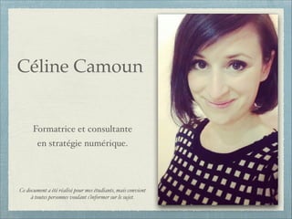 Céline Camoun!
!

!

Formatrice et consultante!
en stratégie numérique.!
!
!
!
Ce document a été réalisé pour mes étudiants, mais convient
à toutes personnes voulant s’informer sur le sujet.

 