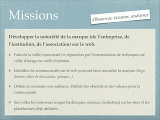 Missions

r
uter, analyse
Observer, éco

Développer la notoriété de la marque (de l’entreprise, de
l’institution, de l’association) sur le web.!
Faire de la veille concernant l’e-réputation par l'intermédiaire de techniques de
veille d'image ou veille d'opinion.!
Identiﬁer les communautés sur le web pouvant faire connaître la marque (blogs,
forums, listes de discussion, groupes...).!
Déﬁnir et connaitre son audience. Déﬁnir des objectifs et des valeurs pour la
communauté.!
Surveiller les nouveaux usages (techniques, sociaux, marketing) sur les sites et les

plateformes déjà utilisées.

 