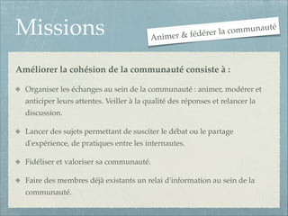 Missions

communauté
r & fédérer la
Anime

Améliorer la cohésion de la communauté consiste à : !
Organiser les échanges au sein de la communauté : animer, modérer et
anticiper leurs attentes. Veiller à la qualité des réponses et relancer la
discussion.!
Lancer des sujets permettant de susciter le débat ou le partage
d'expérience, de pratiques entre les internautes.!
Fidéliser et valoriser sa communauté.!
Faire des membres déjà existants un relai d'information au sein de la
communauté.

 