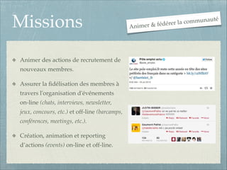 Missions
Animer des actions de recrutement de
nouveaux membres.!
Assurer la ﬁdélisation des membres à
travers l'organisation d'événements
on-line (chats, interviews, newsletter,
jeux, concours, etc.) et off-line (barcamps,
conférences, meetings, etc.).!
Création, animation et reporting
d’actions (events) on-line et off-line.

An

communauté
la
er & fédérer
im

 