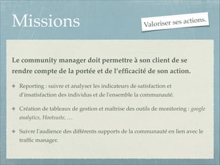 Missions

ses actions.
Valoriser

Le community manager doit permettre à son client de se
rendre compte de la portée et de l’efﬁcacité de son action.!
Reporting : suivre et analyser les indicateurs de satisfaction et
d'insatisfaction des individus et de l'ensemble la communauté.!
Création de tableaux de gestion et maîtrise des outils de monitoring : google
analytics, Hootsuite, …!
Suivre l'audience des différents supports de la communauté en lien avec le
trafﬁc manager.

 
