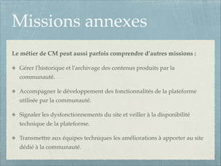 Missions annexes
Le métier de CM peut aussi parfois comprendre d’autres missions :!
Gérer l'historique et l'archivage des contenus produits par la
communauté.!
Accompagner le développement des fonctionnalités de la plateforme
utilisée par la communauté.!
Signaler les dysfonctionnements du site et veiller à la disponibilité
technique de la plateforme.!
Transmettre aux équipes techniques les améliorations à apporter au site
dédié à la communauté.

 