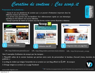 Curation de contenu : Cas scoop.it
Voici 3 exemples d’utilisation de scoop.it par les marques :
1. Planet5D utilise de la version business qui permet entre autre de personnaliser le bandeau d’accueil (menu, bannière de
publicité...)
2. Le blog du midem qui intègre l’ensemble de sa curation sur son blog ofﬁciel via les API de scoop.it
3. Orange intègre sa curation sur sa page Facebook
URL :URL : URL :http://blog.midem.com/new-music-industry
Compte business1 Utilisation des API2 Intégration dans une page fans3
*
*
http://hdslrnews.planet5d.com/
API : Interface de programmation, permet l'interaction des programmes les uns avec les autres
http://bit.ly/scoopit_orange
• Scoop It est une plateforme de curation qui a un pouvoir d’indexation important dans les
différents moteurs de recherche.
• Le service vous permet ainsi de bénéﬁcier d’un référencement rapide sur une thématique
spéciﬁque et d’en devenir une source référente.
• Scoop It permet de mettre sa curation sous des formes variées comme illustrées ci-dessous.
LemétierLemétier
Animer
Fédérer
www.veille-digitale.com
Présentation de la plateforme :
mardi 25 juin 13
 
