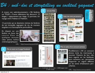 B4 : web-­doc et storytelling un cocktail gagnant
http://www.francetv.fr/b4/
LemétierLemétier
Animer
Fédérer
URL :
A travers son web-documentaire « B4, fenêtres
sur TOUR » France télévisions fait découvrir 12
étages, 1 appartement par étage, 12 portraits. Un
voyage entre l’habitat et l’habitant.
Parallèlement à B4 un concours
photos invite les internautes à
raconter  l’histoire de leur cité,
leurs regards sur les banlieues,
leurs souvenirs, etc., permettant
d’apporter un regard différent
sur les zones d’habitations péri-
urbaines.
http://www.concoursb4.fr/
URL :
12 portraits qui se dessinent, intimes, les fenêtres
de cet immeuble regorgent de vie, de moment
singuliers et d’atmosphères particulières.
Un site Web1
Relai des sites partenaires3
Mise en place d’un concours photos4
Mis en avant sur la page Facebook2
Lancement le 12 juin par 20 minutes : +3000 pages vues
15 000 visites
En cliquant sur une
fenêtre on lance des
c o u r t s ﬁ l m s d e
quelques minutes
«des petits haïkus
cinématographiques»
mardi 25 juin 13
 