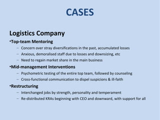 CASES
Logistics Company
•Top-team Mentoring
– Concern over stray diversifications in the past, accumulated losses
– Anxious, demoralised staff due to losses and downsizing, etc
– Need to regain market share in the main business
•Mid-management Interventions
– Psychometric testing of the entire top team, followed by counseling
– Cross-functional communication to dispel suspicions & ill-faith
•Restructuring
– Interchanged jobs by strength, personality and temperament
– Re-distributed KRAs beginning with CEO and downward, with support for all
 