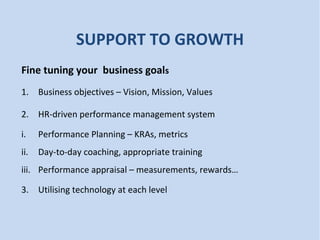 SUPPORT TO GROWTH
Fine tuning your business goals
1. Business objectives – Vision, Mission, Values
2. HR-driven performance management system
i. Performance Planning – KRAs, metrics
ii. Day-to-day coaching, appropriate training
iii. Performance appraisal – measurements, rewards…
3. Utilising technology at each level
 