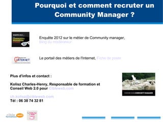 Pourquoi et comment recruter un
                   Community Manager ?


                 Enquête 2012 sur le métier de Community manager,
                 Blog du modérateur



                 Le portail des métiers de l'Internet, Fiche de poste



Plus d'infos et contact :

Kolisz Charles-Henry, Responsable de formation et
Conseil Web 2.0 pour Cibleweb.com

ch.kolisz@cibleweb.com
Tél : 06 38 74 32 81
 