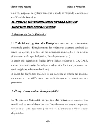 Hammoucha Yassine Métier et formation
- 12 -
a été mis en place. Ce système constitue le mode privilégié de sélection des
candidats à la formation.
II- PROFIL DU TECHNICIEN SPECIALISE EN
GESTION DES ENTREPRISES
1. Description De La Profession
Le Technicien en gestion des Entreprises intervient sur le traitement
comptable général (Enregistrement des opérations diverses), appliqué (la
paye), ou encore, à la fois sur des opérations comptables et de gestion
(imputation analytique, budgétaires, date de paiement, etc.)
Il établit des déclarations fiscales et/ou sociales courantes (TVA, CNSS,
etc.) et est amené à créer des indicateurs de gestion (tableaux commentés de
suivi budgétaire, tableau de bord etc.).
Il établit des diagnostics financiers ou en marketing et entame des relations
en interne avec les différents services de l’entreprise et en externe avec ses
partenaires.
2. Champ d’autonomie et de responsabilité
Le Technicien Spécialisé en gestion des entreprises organise son
travail, seul ou en collaboration avec l’encadrement, en tenant compte des
tâches et du délai nécessaire pour que les informations à traiter soient
disponibles.
 