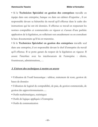 Hammoucha Yassine Métier et formation
- 13 -
• Si le Technicien Spécialisé en gestion des entreprises travaille en
équipe dans une entreprise, banque ou dans un cabinet d’expertise , il est
responsable devant sa hiérarchie du travail qu’il effectue dans le cadre des
instructions qui lui ont été données. Il effectue ce travail en respectant les
normes comptables et commerciales en vigueur et s’assure d’une parfaite
application de la législation, en sollicitant son encadrement ou en consultant
la base documentaire qu’il lui est transmise.
• Si le Technicien Spécialisé en gestion des entreprises travaille seul
dans une entreprise, il est responsable devant le chef d’entreprise du travail
qu’il effectue. Il se porte garant du respect de la législation en vigueur. Il
assure l’interface avec les interlocuteurs de l’entreprise : clients,
fournisseurs, administrations, …
3. Univers des techniques à mettre en œuvre
• Utilisation de l’outil bureautique : tableur, traitement de texte, gestion de
bases de données
• Utilisation de logiciel de comptabilité, de paie, de gestion commerciale, de
gestion des approvisionnements….
• Outils mathématiques, statistiques
• Outils de logique appliquée à l’entreprise
• Outils de communication
 