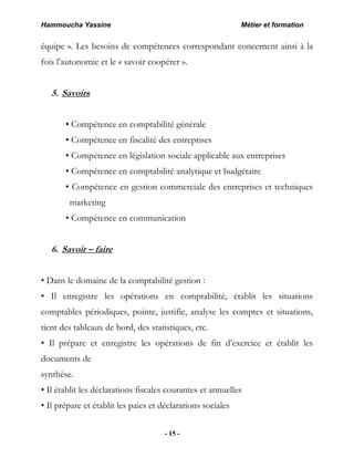 Hammoucha Yassine Métier et formation
- 15 -
équipe ». Les besoins de compétences correspondant concernent ainsi à la
fois l’autonomie et le « savoir coopérer ».
5. Savoirs
• Compétence en comptabilité générale
• Compétence en fiscalité des entreprises
• Compétence en législation sociale applicable aux entreprises
• Compétence en comptabilité analytique et budgétaire
• Compétence en gestion commerciale des entreprises et techniques
marketing
• Compétence en communication
6. Savoir – faire
• Dans le domaine de la comptabilité gestion :
• Il enregistre les opérations en comptabilité, établit les situations
comptables périodiques, pointe, justifie, analyse les comptes et situations,
tient des tableaux de bord, des statistiques, etc.
• Il prépare et enregistre les opérations de fin d’exercice et établit les
documents de
synthèse.
• Il établit les déclarations fiscales courantes et annuelles
• Il prépare et établit les paies et déclarations sociales
 