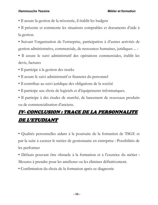 Hammoucha Yassine Métier et formation
- 16 -
• Il assure la gestion de la trésorerie, il établit les budgets
• Il présente et commente les situations comptables et documents d’aide à
la gestion.
• Suivant l’organisation de l’entreprise, participation à d’autres activités de
gestion administrative, commerciale, de ressources humaines, juridiques ... :
• Il assure le suivi administratif des opérations commerciales, établit les
devis, factures
• Il participe à la gestion des stocks
• Il assure le suivi administratif et financier du personnel
• Il contribue au suivi juridique des obligations de la société
• Il participe aux choix de logiciels et d’équipements informatiques.
• Il participe à des études de marché, de lancement de nouveaux produits
ou de commercialisation d’anciens.
IV- CONCLUSION : TRACE DE LA PERSONNALITE
DE L’ETUDIANT
• Qualités personnelles aidant à la poursuite de la formation de TSGE et
par la suite à exercer le métier de gestionnaire en entreprise : Possibilités de
les performer
• Défauts pouvant être obstacle à la formation et à l’exercice du métier :
Mesures à prendre pour les améliorer ou les éliminer définitivement.
• Confirmation du choix de la formation après ce diagnostic
 